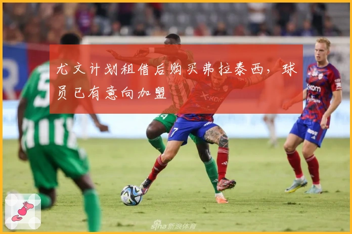 尤文计划租借后购买弗拉泰西，球员已有意向加盟