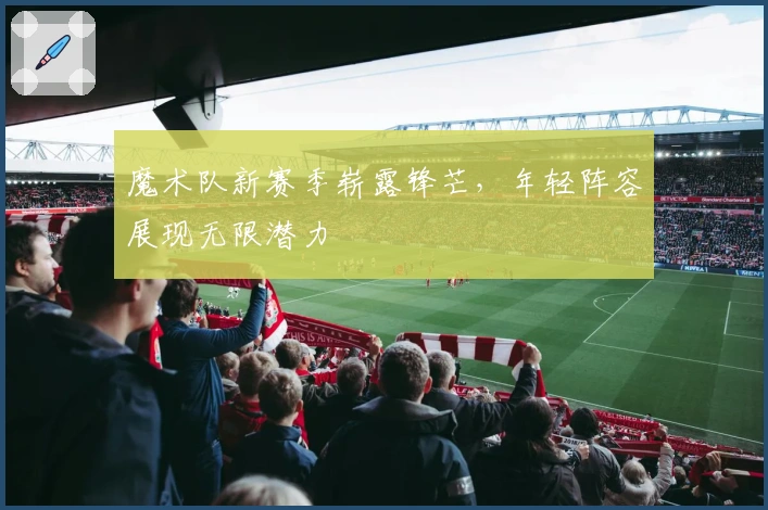 魔术队新赛季崭露锋芒，年轻阵容展现无限潜力