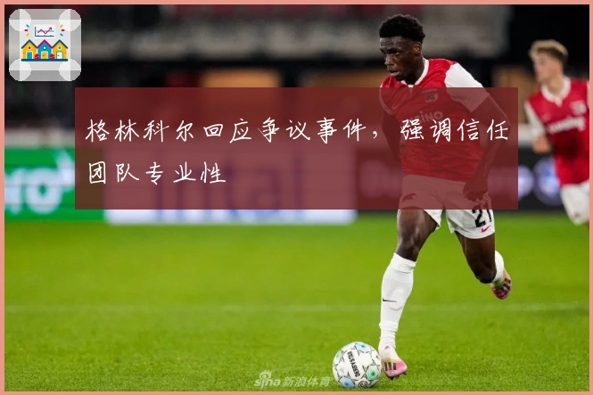 格林科尔回应争议事件,强调信任团队专业性