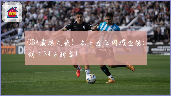 CBA震撼之夜!本土后卫闪耀全场:创下34分新高!