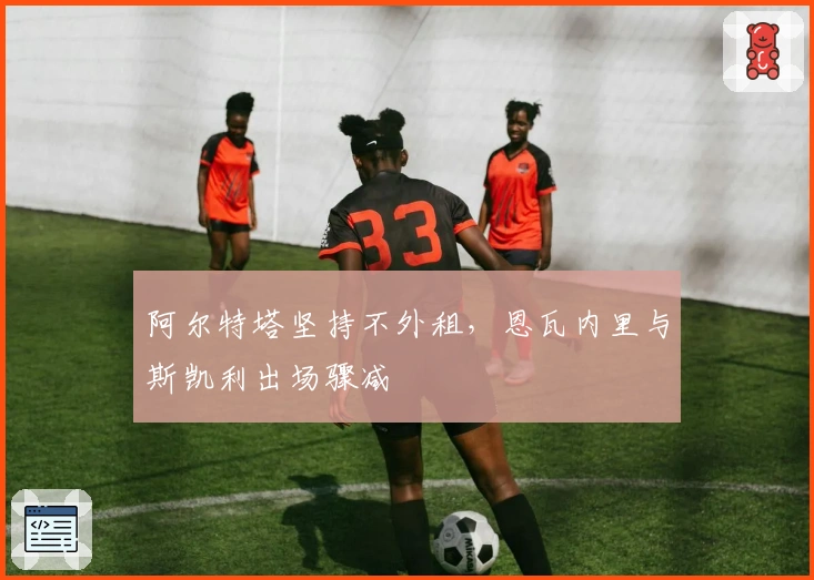 阿尔特塔坚持不外租，恩瓦内里与斯凯利出场骤减