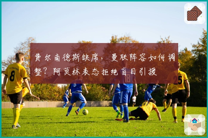 费尔南德斯缺席，曼联阵容如何调整？阿莫林表态拒绝盲目引援