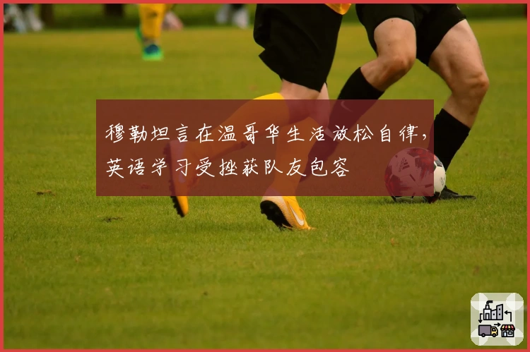 穆勒坦言在温哥华生活放松自律，英语学习受挫获队友包容