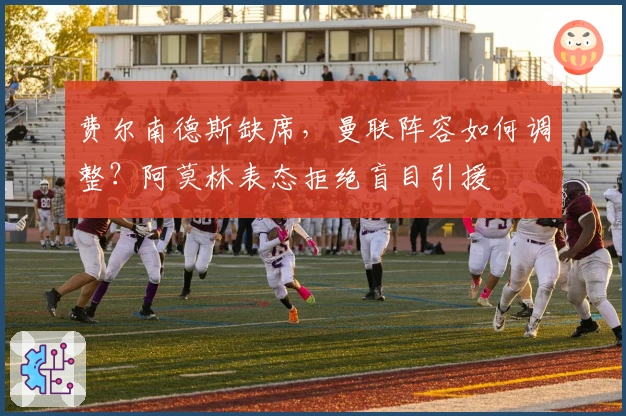 费尔南德斯缺席，曼联阵容如何调整？阿莫林表态拒绝盲目引援