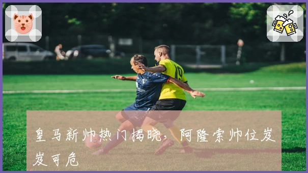 皇马新帅热门揭晓，阿隆索帅位岌岌可危