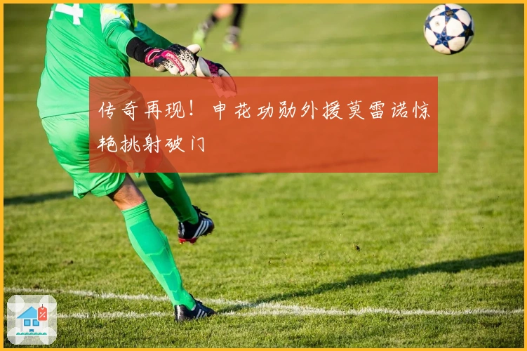 传奇再现！申花功勋外援莫雷诺惊艳挑射破门