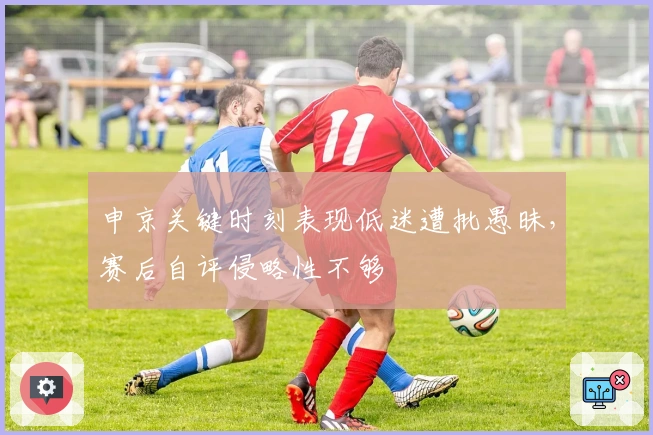 申京关键时刻表现低迷遭批愚昧，赛后自评侵略性不够