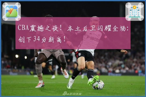 CBA震撼之夜！本土后卫闪耀全场：创下34分新高！