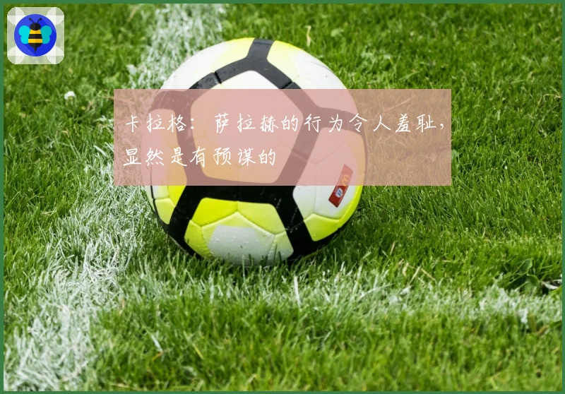 卡拉格：萨拉赫的行为令人羞耻，显然是有预谋的