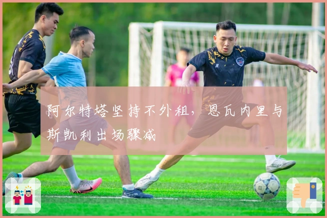 阿尔特塔坚持不外租，恩瓦内里与斯凯利出场骤减