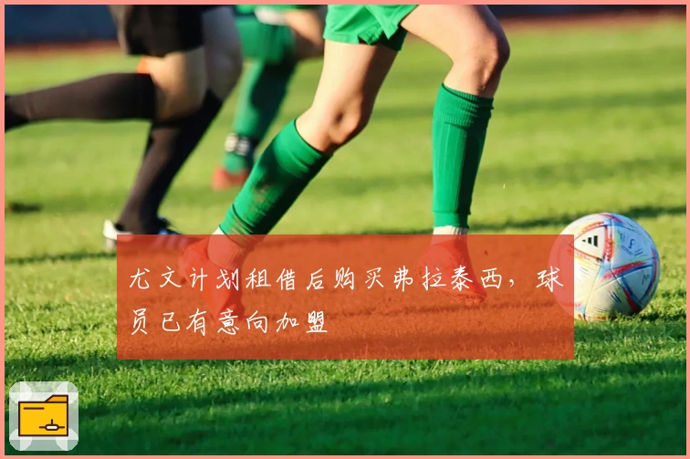 尤文计划租借后购买弗拉泰西，球员已有意向加盟