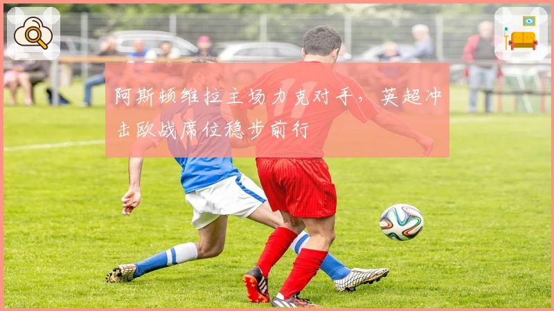 阿斯顿维拉主场力克对手，英超冲击欧战席位稳步前行